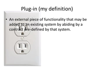 • An external piece of functionality that may be
added to an existing system by abiding by a
contract pre-defined by that system.
Plug-in (my definition)
 