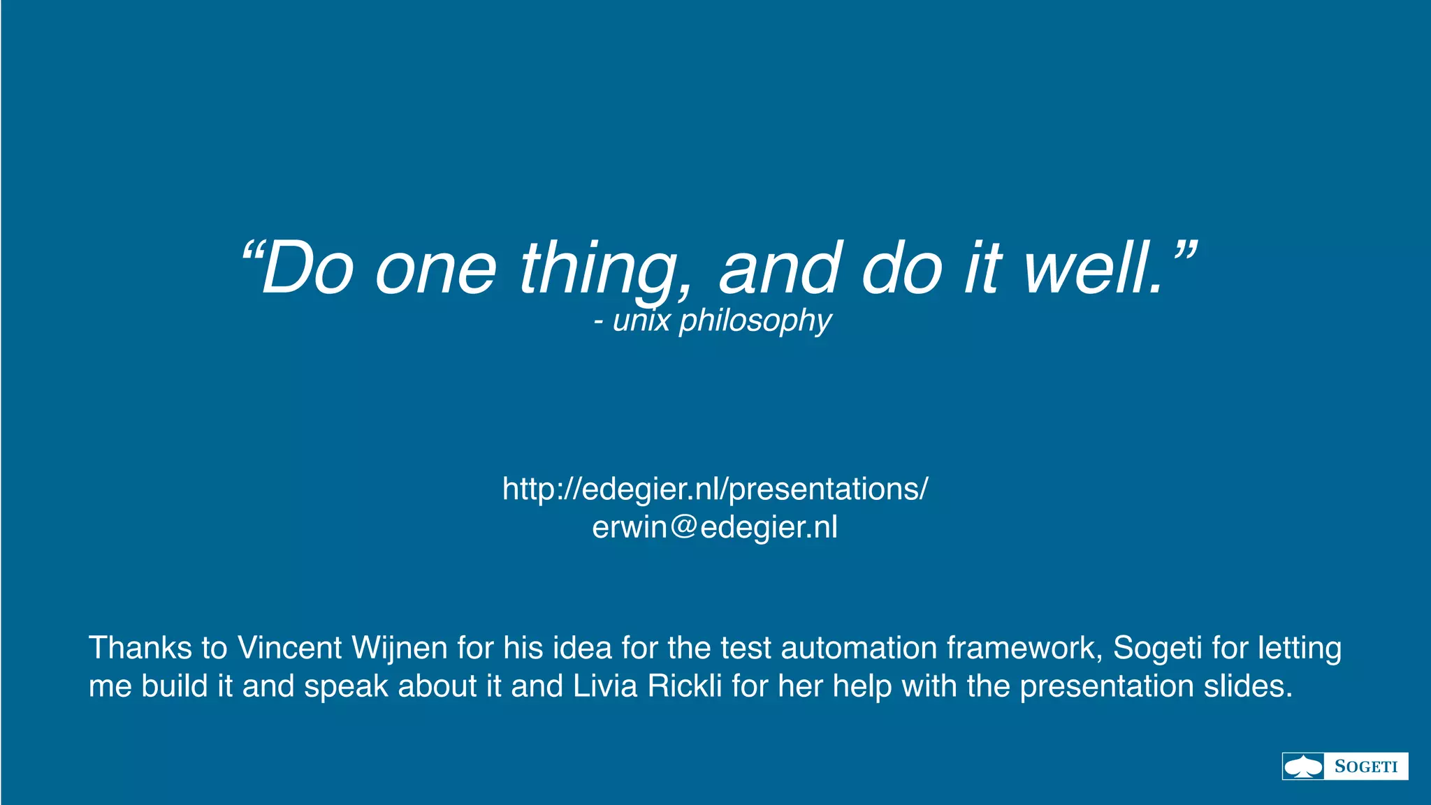 “Do one thing, and do it well.”
- unix philosophy
Thanks to Vincent Wijnen for his idea for the test automation framework, Sogeti for letting
me build it and speak about it and Livia Rickli for her help with the presentation slides.
http://edegier.nl/presentations/
erwin@edegier.nl
 