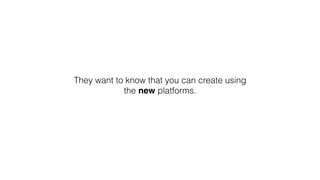 They want to know that you can create using
the new platforms.
 