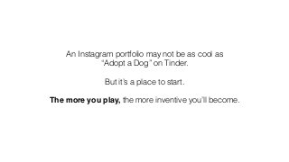 An Instagram portfolio may not be as cool as
“Adopt a Dog” on Tinder.
!
But it’s a place to start.
!
The more you play, the more inventive you’ll become.
 