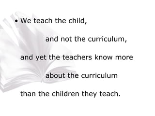 We teach the child, and not the curriculum, and yet the teachers know more  about the curriculum than the children they teach. 