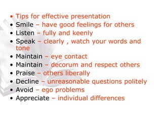 Tips for effective presentation Smile  – have good feelings for others Listen  – fully and keenly Speak  – clearly , watch your words and tone Maintain  – eye contact Maintain  – decorum and respect others Praise  – others liberally Decline  – unreasonable questions politely Avoid  – ego problems Appreciate  – individual differences 