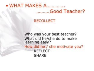 WHAT MAKES A…………..   ……… .Good Teacher? RECOLLECT Who was your best teacher? What did he/she do to make  learning easy? How did he / she motivate you? REFLECT SHARE 