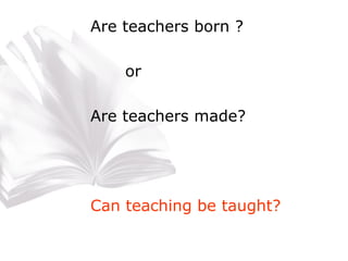 Are teachers born ? or Are teachers made? Can teaching be taught? 