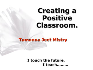 Creating a Positive Classroom. Tamanna Jeet Mistry I touch the future, I teach……… 