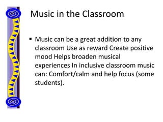 Music in the Classroom
 Music can be a great addition to any
classroom Use as reward Create positive
mood Helps broaden musical
experiences In inclusive classroom music
can: Comfort/calm and help focus (some
students).
 
