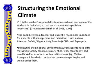 Structuring the Emotional
Climate
“ It is the teacher’s responsibility to value each and every one of the
students in their class, so that each student feels special and
important.” (Groundwater-Smith et al, 1998, p. 95)
The bond between a teacher and student is much more important
for students with management and behavioral issues such as
Attention Deficit / Hyperactivity Disorder(ADHD) and Asperger’s.
Structuring the Emotional Environment ADHD Students need extra
motivation so they can maintain attention, work consistently, and
avoid boredom associated with repetitive tasks. (eg. Maths)
Asperger’s A bond with the teacher can encourage, inspire and
greatly assist them.
 