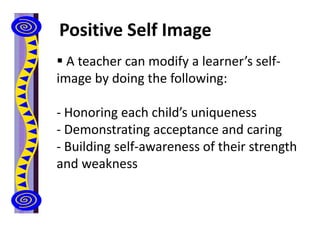 Positive Self Image
 A teacher can modify a learner’s self-
image by doing the following:
- Honoring each child’s uniqueness
- Demonstrating acceptance and caring
- Building self-awareness of their strength
and weakness
 