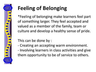 Feeling of Belonging
*Feeling of belonging make learners feel part
of something larger. They feel accepted and
valued as a member of the family, team or
culture and develop a healthy sense of pride.
This can be done by :
- Creating an accepting warm environment.
- Involving learners in class activities and give
them opportunity to be of service to others.
 
