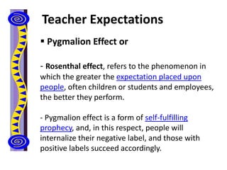 Teacher Expectations
 Pygmalion Effect or
- Rosenthal effect, refers to the phenomenon in
which the greater the expectation placed upon
people, often children or students and employees,
the better they perform.
- Pygmalion effect is a form of self-fulfilling
prophecy, and, in this respect, people will
internalize their negative label, and those with
positive labels succeed accordingly.
 