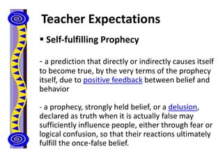 Teacher Expectations
 Self-fulfilling Prophecy
- a prediction that directly or indirectly causes itself
to become true, by the very terms of the prophecy
itself, due to positive feedback between belief and
behavior
- a prophecy, strongly held belief, or a delusion,
declared as truth when it is actually false may
sufficiently influence people, either through fear or
logical confusion, so that their reactions ultimately
fulfill the once-false belief.
 
