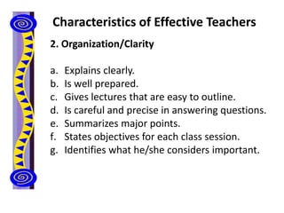 Characteristics of Effective Teachers
2. Organization/Clarity
a. Explains clearly.
b. Is well prepared.
c. Gives lectures that are easy to outline.
d. Is careful and precise in answering questions.
e. Summarizes major points.
f. States objectives for each class session.
g. Identifies what he/she considers important.
 