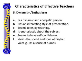 Characteristics of Effective Teachers
5. Dynamism/Enthusiasm
a. Is a dynamic and energetic person.
b. Has an interesting style of presentation.
c. Seems to enjoy teaching.
d. Is enthusiastic about the subject.
e. Seems to have self-confidence.
f. Varies the speed and tone of his/her
voice.g.Has a sense of humor.
 
