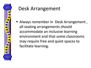 Desk Arrangement
 Always remember in Desk Arrangement ,
all seating arrangements should
accommodate an inclusive learning
environment and that some classrooms
may require free and quiet spaces to
facilitate learning.
 