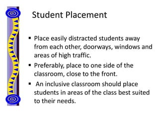 Student Placement
 Place easily distracted students away
from each other, doorways, windows and
areas of high traffic.
 Preferably, place to one side of the
classroom, close to the front.
 An inclusive classroom should place
students in areas of the class best suited
to their needs.
 