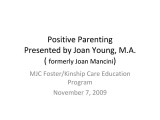 Positive Parenting Presented by Joan Young, M.A. (  formerly Joan Mancini ) MJC Foster/Kinship Care Education Program November 7, 2009 