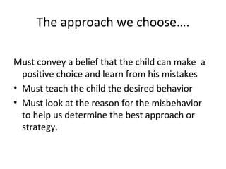 The approach we choose…. Must convey a belief that the child can make  a positive choice and learn from his mistakes Must teach the child the desired behavior Must look at the reason for the misbehavior to help us determine the best approach or strategy. 