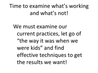 We must examine our current practices, let go of “the way it was when we were kids” and find effective techniques to get the results we want! Time to examine what’s working and what’s not! 