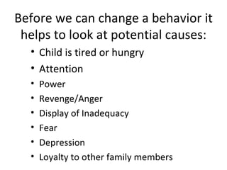 Before we can change a behavior it helps to look at potential causes: Child is tired or hungry Attention Power Revenge/Anger Display of Inadequacy Fear Depression Loyalty to other family members 