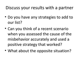 Discuss your results with a partner Do you have any strategies to add to our list? Can you think of a recent scenario when you assessed the cause of the misbehavior accurately and used a positive strategy that worked? What about the opposite situation? 