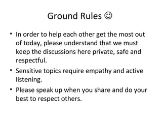 Ground Rules     In order to help each other get the most out of today, please understand that we must keep the discussions here private, safe and respectful.  Sensitive topics require empathy and active listening. Please speak up when you share and do your best to respect others.  
