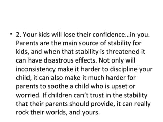 2. Your kids will lose their confidence…in you. Parents are the main source of stability for kids, and when that stability is threatened it can have disastrous effects. Not only will inconsistency make it harder to discipline your child, it can also make it much harder for parents to soothe a child who is upset or worried. If children can’t trust in the stability that their parents should provide, it can really rock their worlds, and yours. 