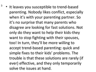 It leaves you susceptible to trend-based parenting. Nobody likes conflict, especially when it’s with your parenting partner. So it’s no surprise that many parents who disagree are looking for fast solutions. Not only do they want to help their kids-they want to stop fighting with their spouses, too! In turn, they’ll be more willing to accept trend-based parenting: quick and simple fixes to their kids’ problems. The trouble is that these solutions are rarely (if ever) effective, and they only temporarily solve the issues at hand.  3 