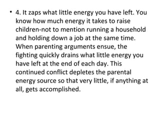 4. It zaps what little energy you have left. You know how much energy it takes to raise children-not to mention running a household and holding down a job at the same time. When parenting arguments ensue, the fighting quickly drains what little energy you have left at the end of each day. This continued conflict depletes the parental energy source so that very little, if anything at all, gets accomplished. 