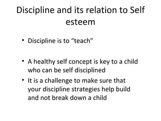 Discipline and its relation to Self esteem Discipline is to “teach” A healthy self concept is key to a child who can be self disciplined It is a challenge to make sure that your discipline strategies help build and not break down a child 