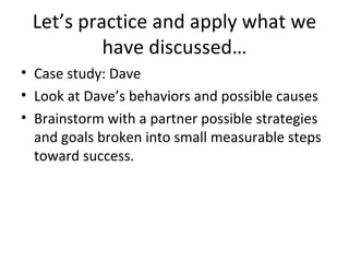 Let’s practice and apply what we have discussed… Case study: Dave Look at Dave’s behaviors and possible causes Brainstorm with a partner possible strategies and goals broken into small measurable steps toward success. 