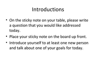 Introductions On the sticky note on your table, please write a question that you would like addressed today.  Place your sticky note on the board up front. Introduce yourself to at least one new person and talk about one of your goals for today. 