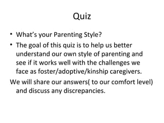 Quiz What’s your Parenting Style? The goal of this quiz is to help us better understand our own style of parenting and see if it works well with the challenges we face as foster/adoptive/kinship caregivers.  We will share our answers( to our comfort level) and discuss any discrepancies. 