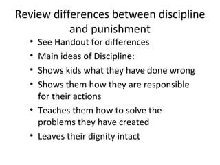 Review differences between discipline and punishment See Handout for differences Main ideas of Discipline: Shows kids what they have done wrong Shows them how they are responsible for their actions Teaches them how to solve the problems they have created Leaves their dignity intact 