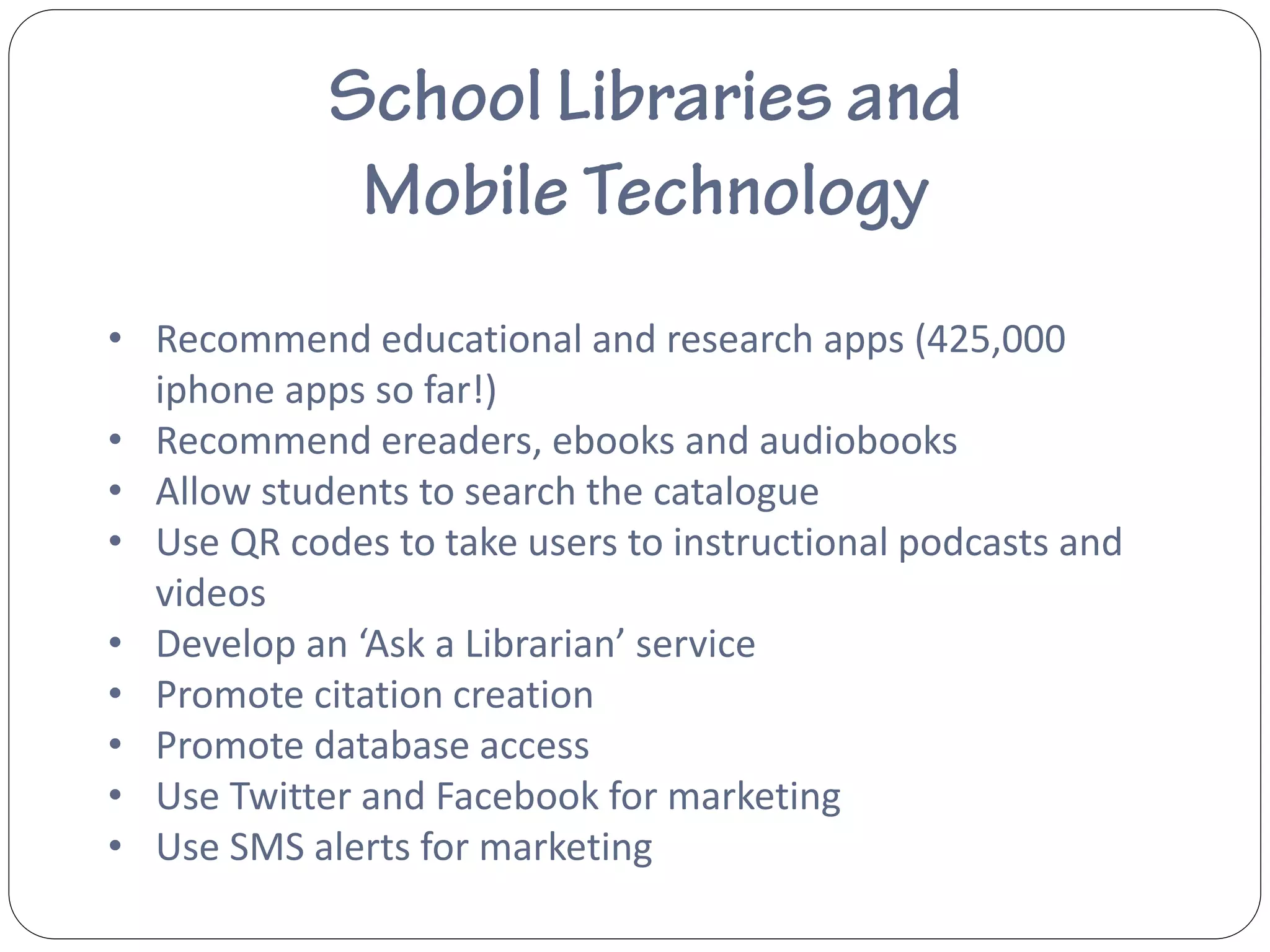 • Recommend educational and research apps (425,000
  iphone apps so far!)
• Recommend ereaders, ebooks and audiobooks
• Allow students to search the catalogue
• Use QR codes to take users to instructional podcasts and
  videos
• Develop an ‘Ask a Librarian’ service
• Promote citation creation
• Promote database access
• Use Twitter and Facebook for marketing
• Use SMS alerts for marketing
 