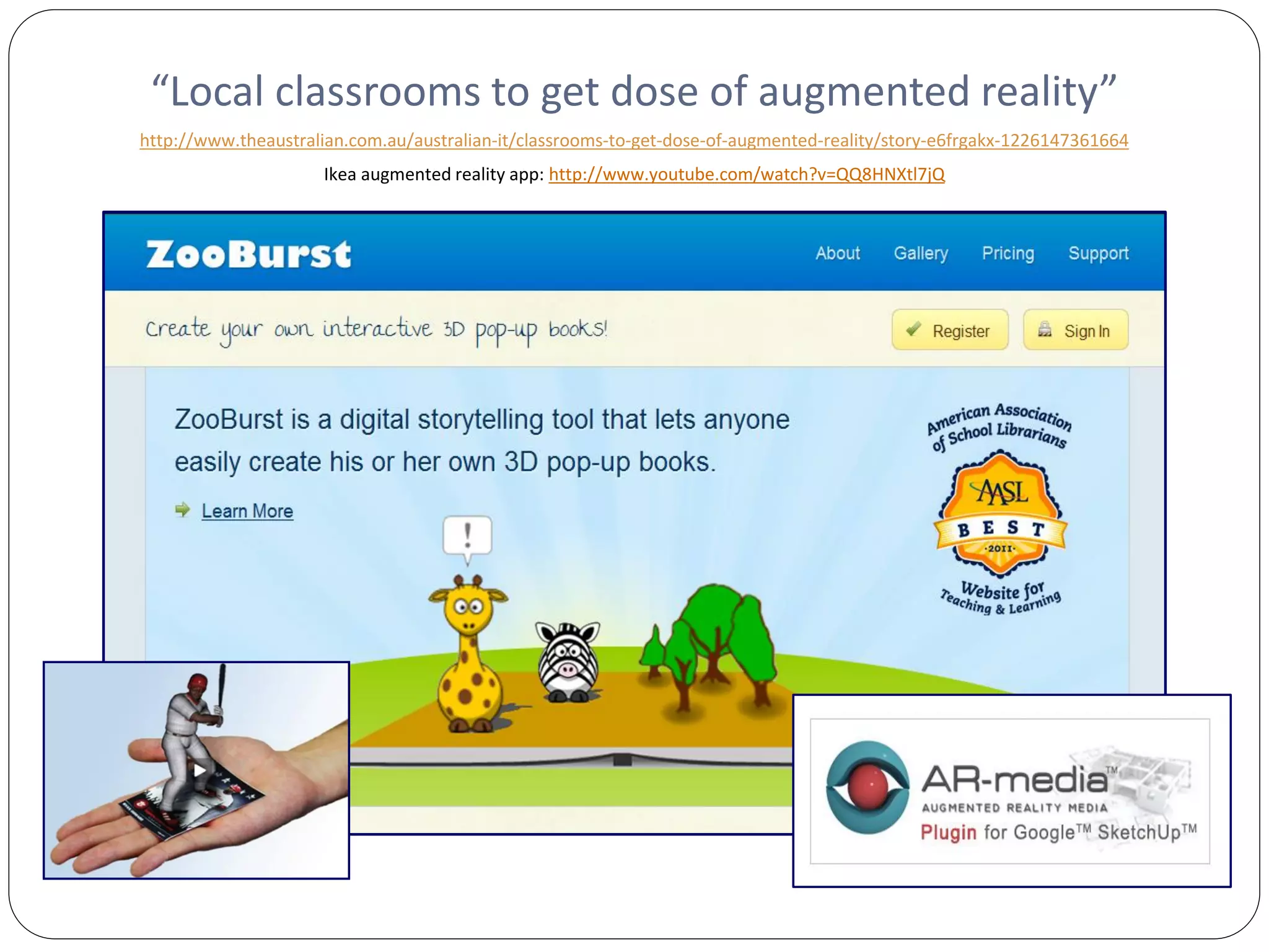 “Local classrooms to get dose of augmented reality”
http://www.theaustralian.com.au/australian-it/classrooms-to-get-dose-of-augmented-reality/story-e6frgakx-1226147361664
                     Ikea augmented reality app: http://www.youtube.com/watch?v=QQ8HNXtl7jQ
 