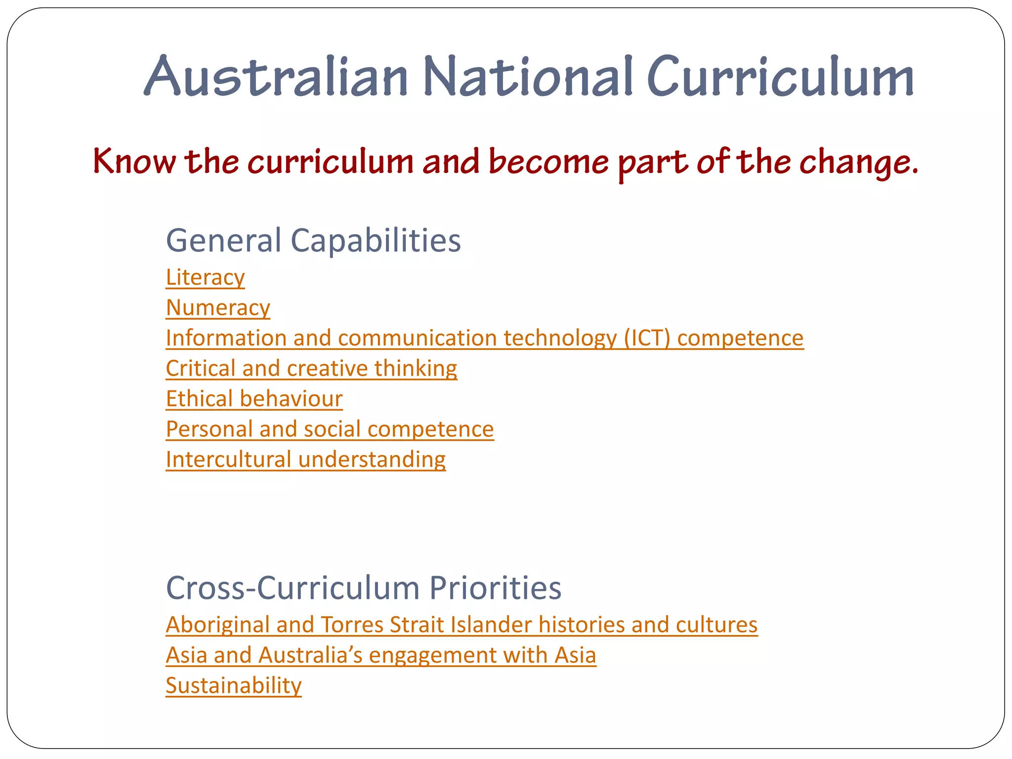 General Capabilities
Literacy
Numeracy
Information and communication technology (ICT) competence
Critical and creative thinking
Ethical behaviour
Personal and social competence
Intercultural understanding




Cross-Curriculum Priorities
Aboriginal and Torres Strait Islander histories and cultures
Asia and Australia’s engagement with Asia
Sustainability
 