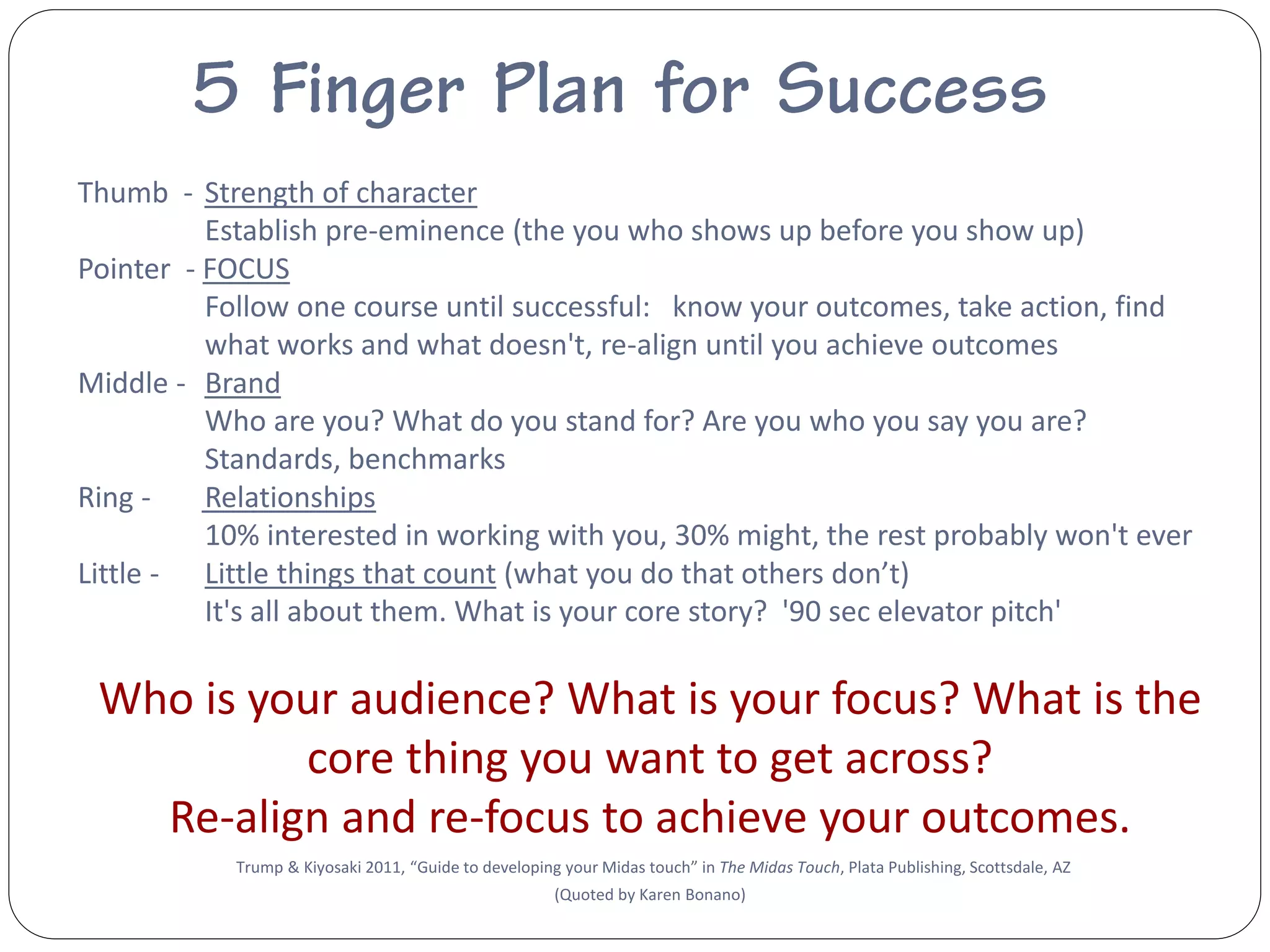 Thumb - Strength of character
          Establish pre-eminence (the you who shows up before you show up)
Pointer - FOCUS
          Follow one course until successful: know your outcomes, take action, find
          what works and what doesn't, re-align until you achieve outcomes
Middle - Brand
          Who are you? What do you stand for? Are you who you say you are?
          Standards, benchmarks
Ring -    Relationships
          10% interested in working with you, 30% might, the rest probably won't ever
Little - Little things that count (what you do that others don’t)
          It's all about them. What is your core story? '90 sec elevator pitch'

 Who is your audience? What is your focus? What is the
          core thing you want to get across?
   Re-align and re-focus to achieve your outcomes.
            Trump & Kiyosaki 2011, “Guide to developing your Midas touch” in The Midas Touch, Plata Publishing, Scottsdale, AZ
                                                       (Quoted by Karen Bonano)
 