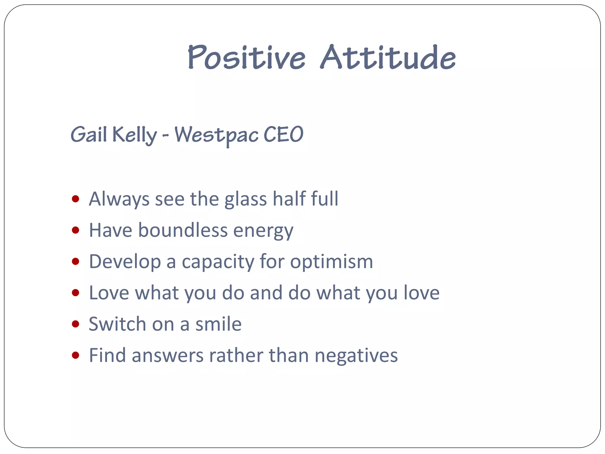 Always see the glass half full
 Have boundless energy
 Develop a capacity for optimism
 Love what you do and do what you love
 Switch on a smile
 Find answers rather than negatives
 
