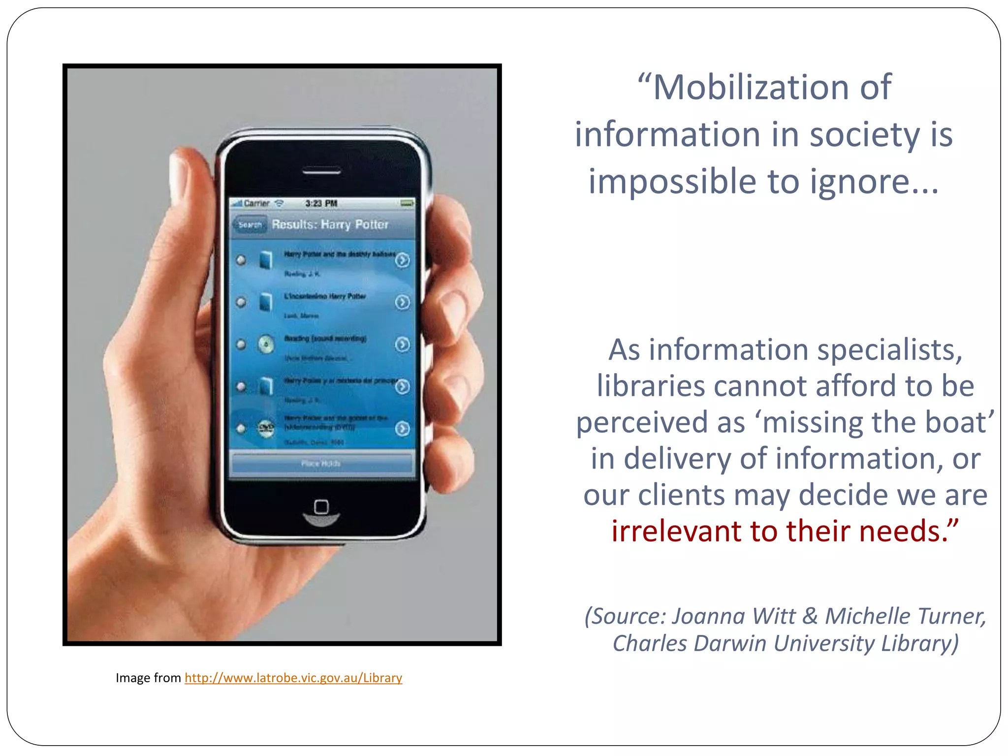 “Mobilization of
                                                   information in society is
                                                    impossible to ignore...



                                                       As information specialists,
                                                     libraries cannot afford to be
                                                   perceived as ‘missing the boat’
                                                    in delivery of information, or
                                                   our clients may decide we are
                                                       irrelevant to their needs.”

                                                   (Source: Joanna Witt & Michelle Turner,
                                                      Charles Darwin University Library)
Image from http://www.latrobe.vic.gov.au/Library
 