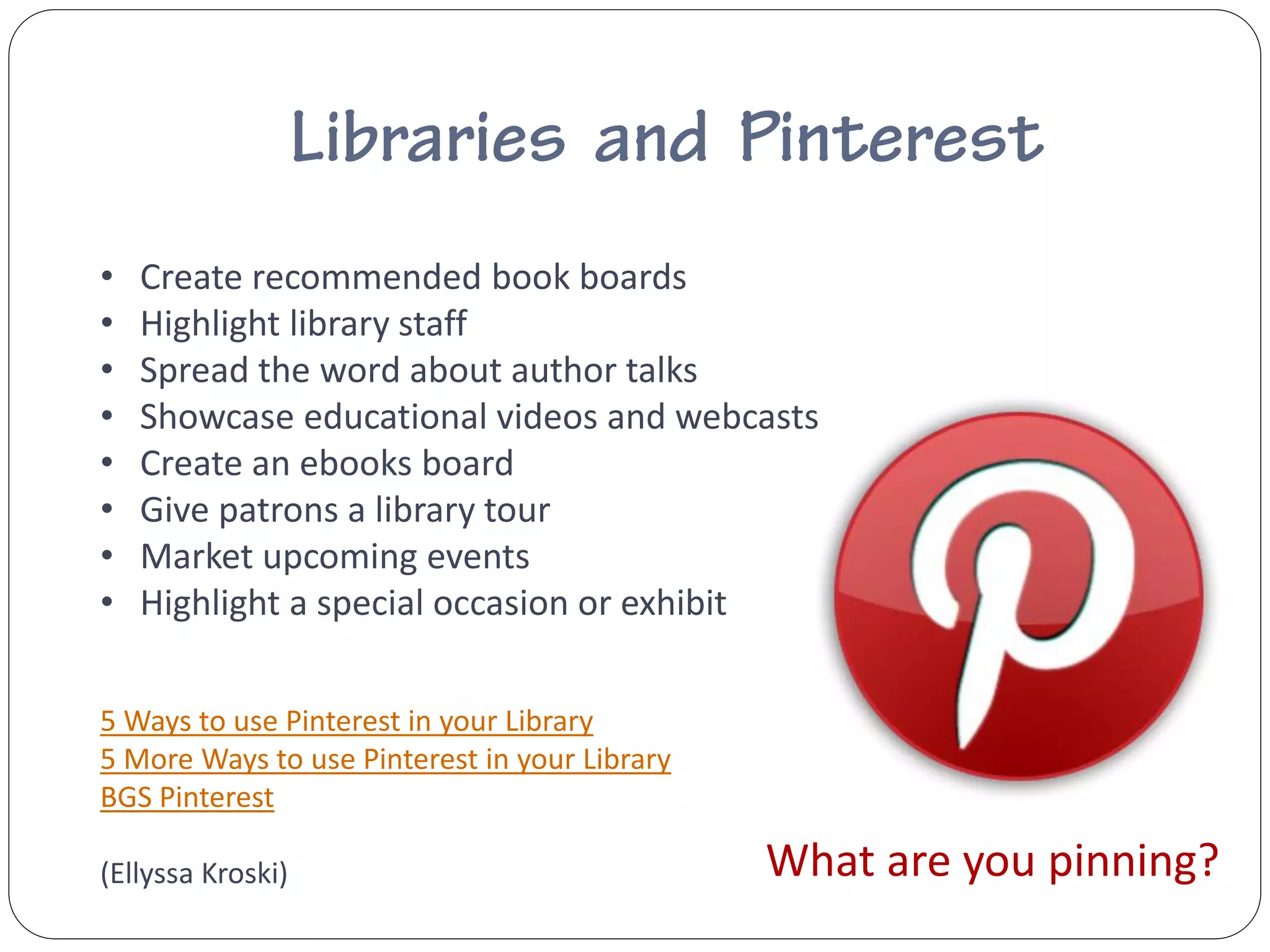 •   Create recommended book boards
•   Highlight library staff
•   Spread the word about author talks
•   Showcase educational videos and webcasts
•   Create an ebooks board
•   Give patrons a library tour
•   Market upcoming events
•   Highlight a special occasion or exhibit

5 Ways to use Pinterest in your Library
5 More Ways to use Pinterest in your Library
BGS Pinterest

(Ellyssa Kroski)                               What are you pinning?
 