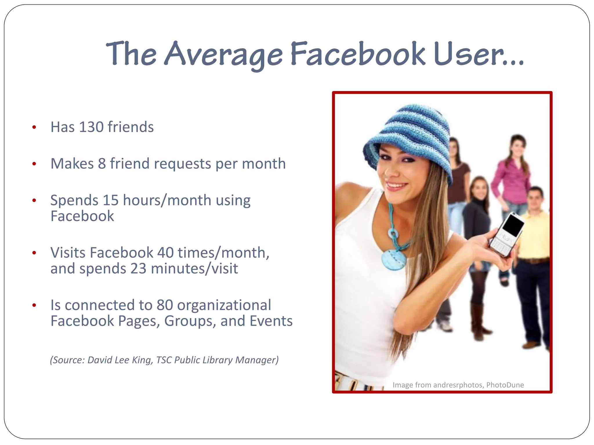 • Has 130 friends

• Makes 8 friend requests per month

• Spends 15 hours/month using
  Facebook

• Visits Facebook 40 times/month,
  and spends 23 minutes/visit

• Is connected to 80 organizational
  Facebook Pages, Groups, and Events

  (Source: David Lee King, TSC Public Library Manager)

                                                         Image from andresrphotos, PhotoDune
 