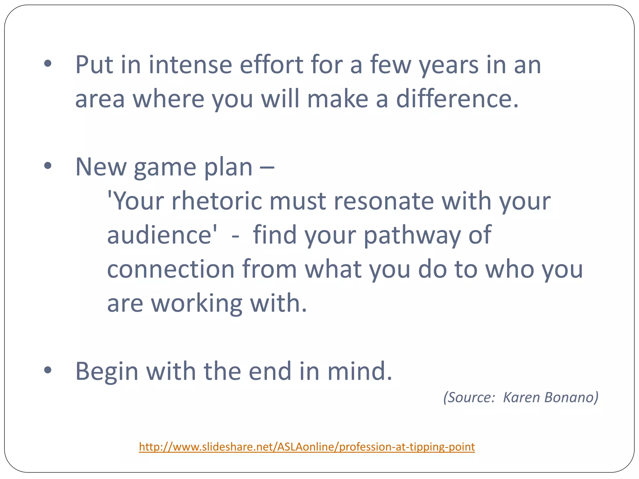 • Put in intense effort for a few years in an
  area where you will make a difference.

• New game plan –
    'Your rhetoric must resonate with your
    audience' - find your pathway of
    connection from what you do to who you
    are working with.

• Begin with the end in mind.
                                                                 (Source: Karen Bonano)


        http://www.slideshare.net/ASLAonline/profession-at-tipping-point
 