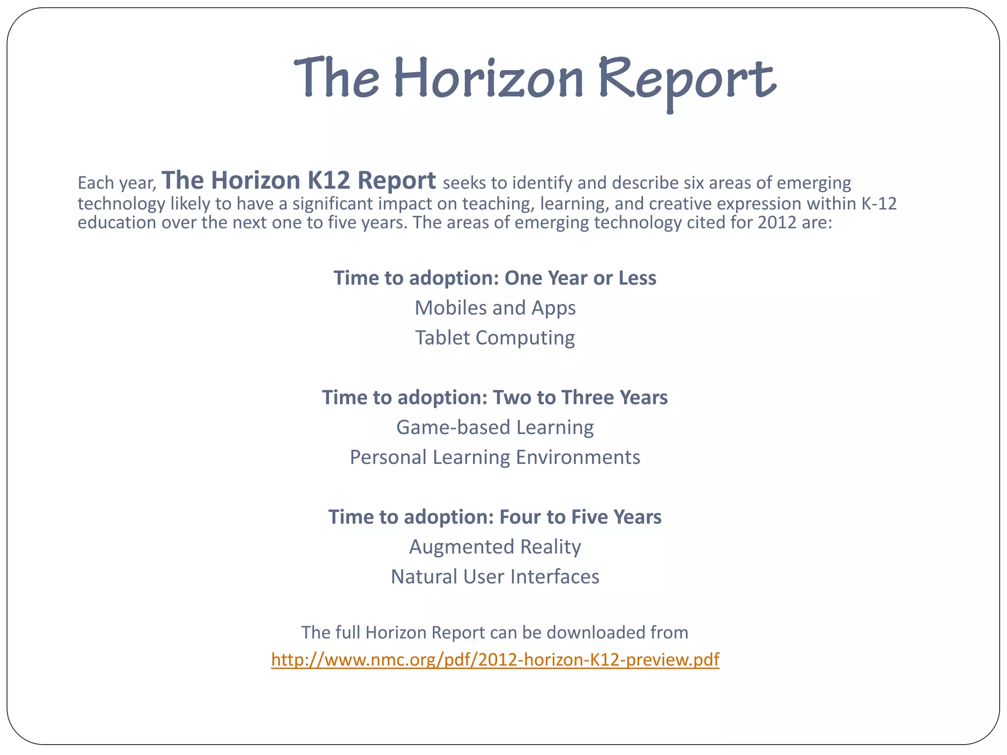 Each year, The Horizon K12 Report seeks to identify and describe six areas of emerging
technology likely to have a significant impact on teaching, learning, and creative expression within K-12
education over the next one to five years. The areas of emerging technology cited for 2012 are:

                                Time to adoption: One Year or Less
                                        Mobiles and Apps
                                         Tablet Computing

                               Time to adoption: Two to Three Years
                                       Game-based Learning
                                  Personal Learning Environments

                                Time to adoption: Four to Five Years
                                        Augmented Reality
                                      Natural User Interfaces

                            The full Horizon Report can be downloaded from
                        http://www.nmc.org/pdf/2012-horizon-K12-preview.pdf
 