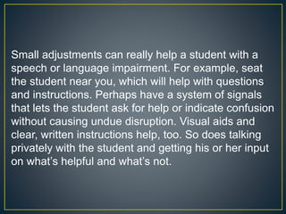 Small adjustments can really help a student with a
speech or language impairment. For example, seat
the student near you, which will help with questions
and instructions. Perhaps have a system of signals
that lets the student ask for help or indicate confusion
without causing undue disruption. Visual aids and
clear, written instructions help, too. So does talking
privately with the student and getting his or her input
on what’s helpful and what’s not.
 