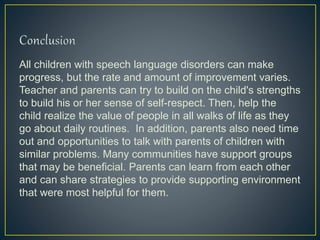 All children with speech language disorders can make
progress, but the rate and amount of improvement varies.
Teacher and parents can try to build on the child's strengths
to build his or her sense of self-respect. Then, help the
child realize the value of people in all walks of life as they
go about daily routines. In addition, parents also need time
out and opportunities to talk with parents of children with
similar problems. Many communities have support groups
that may be beneficial. Parents can learn from each other
and can share strategies to provide supporting environment
that were most helpful for them.
 