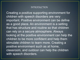 INTRODUCTION
Creating a positive supporting environment for
children with speech disorders are very
important. Positive environment can be define
as a good place. An environment is a setting
that has structure and routine so that children
can rely on a secure atmosphere. Always
looking at the positive environment can help the
children to be more confident and help them
stimulate children to learn more. Creating a
positive environment such as at home,
classroom, and outdoor can help the children
with speech disorders.
 