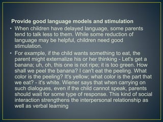 Provide good language models and stimulation
• When children have delayed language, some parents
tend to talk less to them. While some reduction of
language may be helpful, children need good
stimulation.
• For example, if the child wants something to eat, the
parent might externalize his or her thinking - Let's get a
banana; uh, oh, this one is not ripe; it is too green. How
shall we peel the banana? I can't eat the peeling. What
color is the peeling? It's yellow; what color is the part that
we eat? - it's white. Wiener says that when carrying on
such dialogues, even if the child cannot speak, parents
should wait for some type of response. This kind of social
interaction strengthens the interpersonal relationship as
well as verbal learning
 