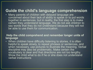Guide the child's language comprehension
• Many parents of children with delayed language are
concerned about their lack of ability to speak or to put words
together in sentences, but in reality, the first step is to make
certain they understand language. We do not ask children to
say words that they do not understand because they will not
be able to use them for communication.
Help the child comprehend and remember longer units of
language
• When children have difficulty listening to stories, it is often
helpful to speak slowly, to repeat phrases or sentences, and
when necessary, use pictures to illustrate the meaning. Verbal
discipline may also be problematic. Make certain the
vocabulary is clear and that directions are not too lengthy.
Show the child what to do if he or she does not understand
verbal instructions
 