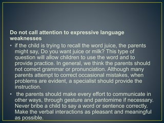 Do not call attention to expressive language
weaknesses
• if the child is trying to recall the word juice, the parents
might say, Do you want juice or milk? This type of
question will allow children to use the word and to
provide practice. In general, we think the parents should
not correct grammar or pronunciation. Although many
parents attempt to correct occasional mistakes, when
problems are evident, a specialist should provide the
instruction.
• the parents should make every effort to communicate in
other ways, through gesture and pantomime if necessary.
Never bribe a child to say a word or sentence correctly.
Make the verbal interactions as pleasant and meaningful
as possible.
 