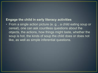 Engage the child in early literacy activities
• From a single action picture (e. g. , a child eating soup or
cereal), one can ask countless questions about the
objects, the actions, how things might taste, whether the
soup is hot, the kinds of soup the child does or does not
like, as well as simple inferential questions.
 